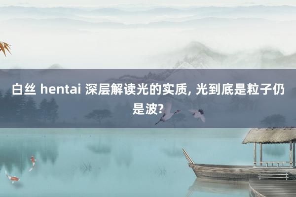 白丝 hentai 深层解读光的实质， 光到底是粒子仍是波?