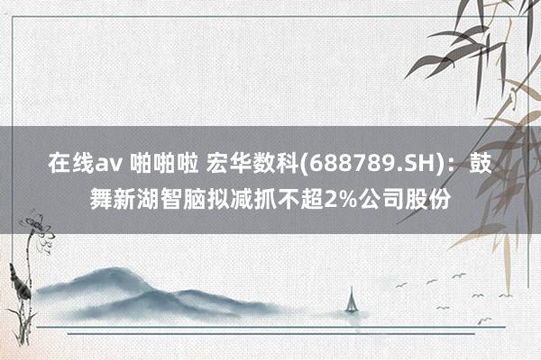 在线av 啪啪啦 宏华数科(688789.SH)：鼓舞新湖智脑拟减抓不超2%公司股份