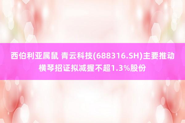 西伯利亚属鼠 青云科技(688316.SH)主要推动横琴招证拟减握不超1.3%股份