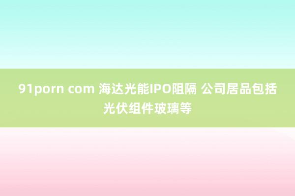 91porn com 海达光能IPO阻隔 公司居品包括光伏组件玻璃等