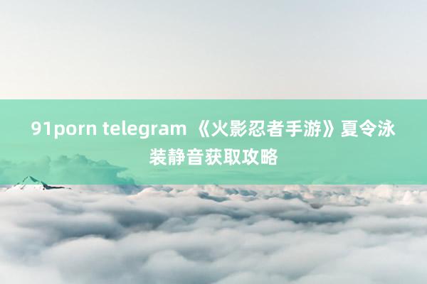 91porn telegram 《火影忍者手游》夏令泳装静音获取攻略