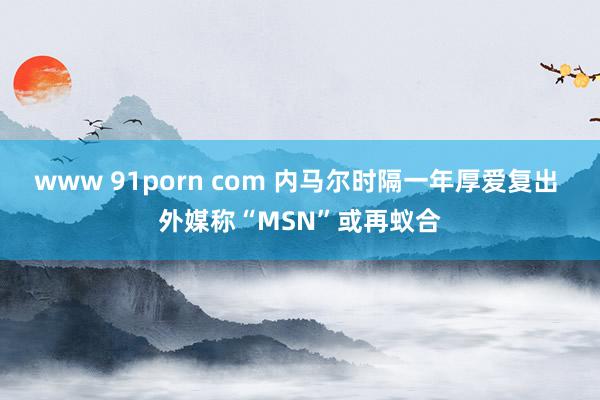 www 91porn com 内马尔时隔一年厚爱复出 外媒称“MSN”或再蚁合