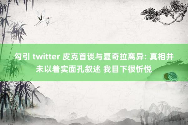 勾引 twitter 皮克首谈与夏奇拉离异: 真相并未以着实面孔叙述 我目下很忻悦