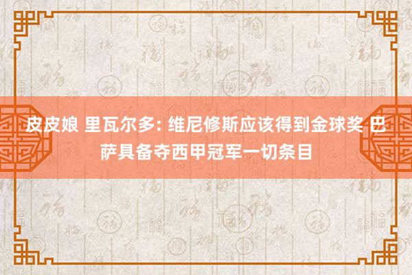 皮皮娘 里瓦尔多: 维尼修斯应该得到金球奖 巴萨具备夺西甲冠军一切条目