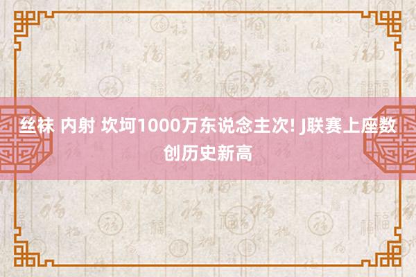 丝袜 内射 坎坷1000万东说念主次! J联赛上座数创历史新高