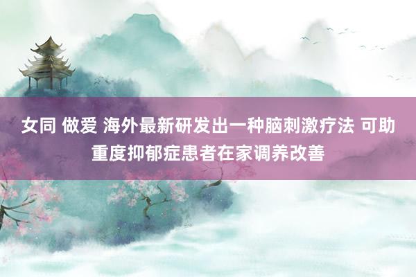 女同 做爱 海外最新研发出一种脑刺激疗法 可助重度抑郁症患者在家调养改善