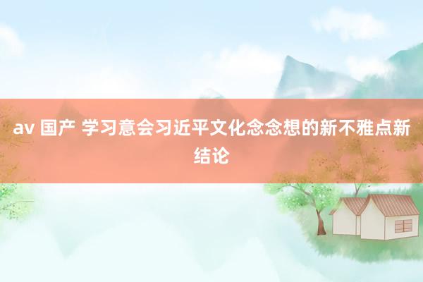 av 国产 学习意会习近平文化念念想的新不雅点新结论