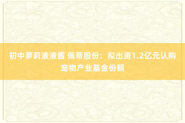 初中萝莉液液酱 佩蒂股份：拟出资1.2亿元认购宠物产业基金份额