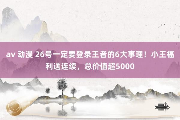 av 动漫 26号一定要登录王者的6大事理！小王福利送连续，总价值超5000