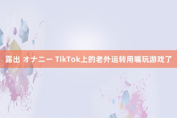 露出 オナニー TikTok上的老外运转用嘴玩游戏了