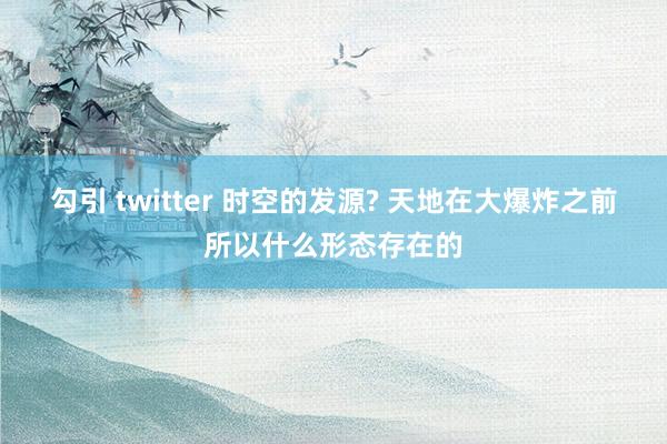 勾引 twitter 时空的发源? 天地在大爆炸之前所以什么形态存在的