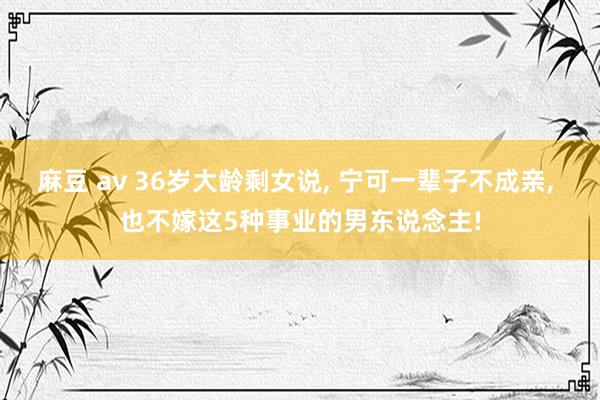 麻豆 av 36岁大龄剩女说， 宁可一辈子不成亲， 也不嫁这5种事业的男东说念主!