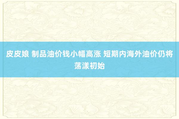 皮皮娘 制品油价钱小幅高涨 短期内海外油价仍将荡漾初始