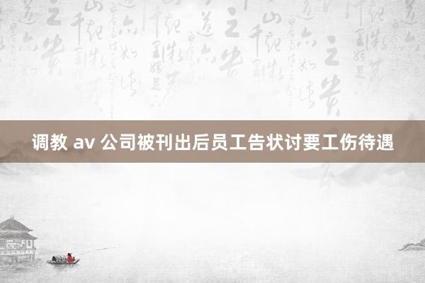 调教 av 公司被刊出后员工告状讨要工伤待遇