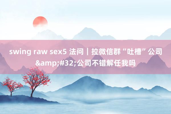 swing raw sex5 法问｜拉微信群“吐槽”公司&#32;公司不错解任我吗