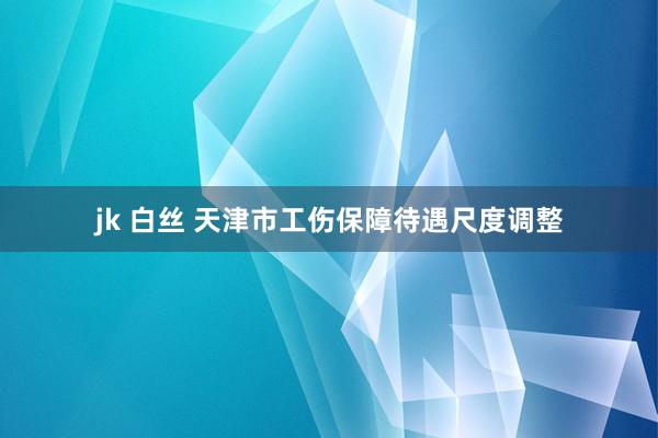 jk 白丝 天津市工伤保障待遇尺度调整