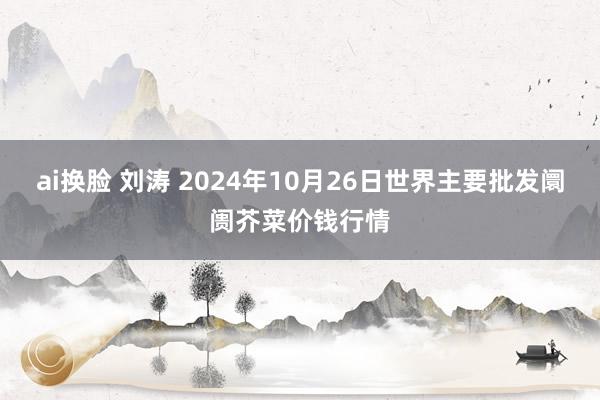 ai换脸 刘涛 2024年10月26日世界主要批发阛阓芥菜价钱行情