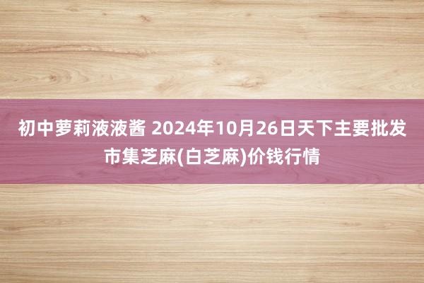 初中萝莉液液酱 2024年10月26日天下主要批发市集芝麻(白芝麻)价钱行情