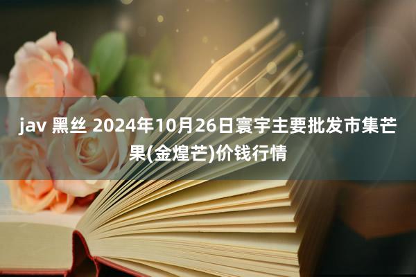 jav 黑丝 2024年10月26日寰宇主要批发市集芒果(金煌芒)价钱行情