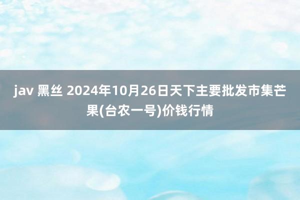 jav 黑丝 2024年10月26日天下主要批发市集芒果(台农一号)价钱行情