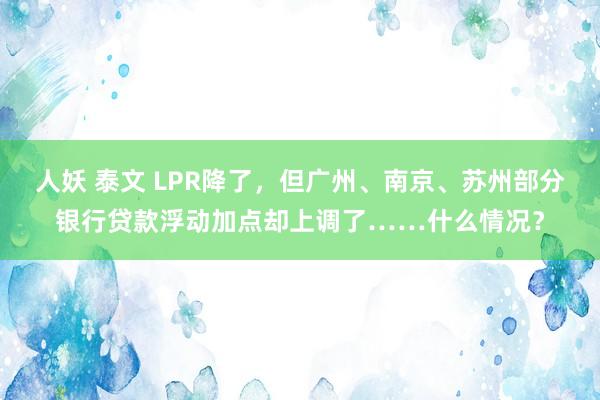 人妖 泰文 LPR降了，但广州、南京、苏州部分银行贷款浮动加点却上调了……什么情况？