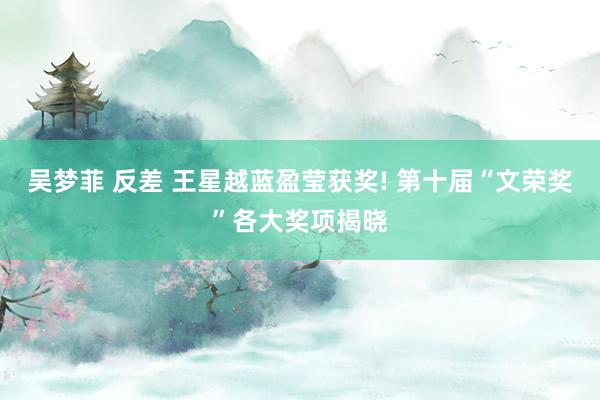 吴梦菲 反差 王星越蓝盈莹获奖! 第十届“文荣奖”各大奖项揭晓