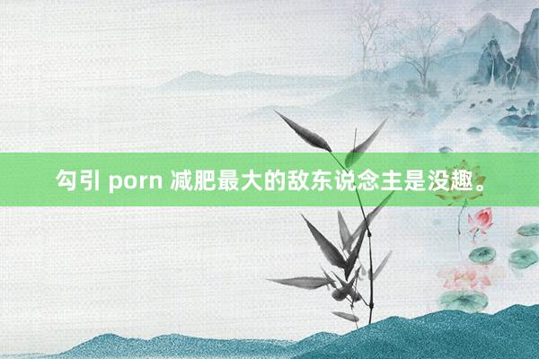 勾引 porn 减肥最大的敌东说念主是没趣。