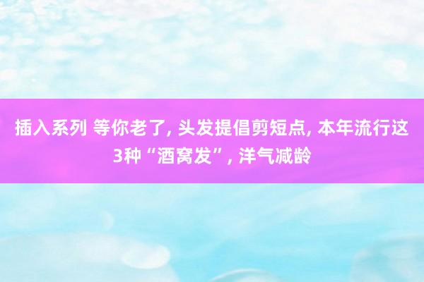 插入系列 等你老了， 头发提倡剪短点， 本年流行这3种“酒窝发”， 洋气减龄