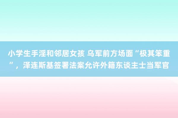 小学生手淫和邻居女孩 乌军前方场面“极其笨重”，泽连斯基签署法案允许外籍东谈主士当军官