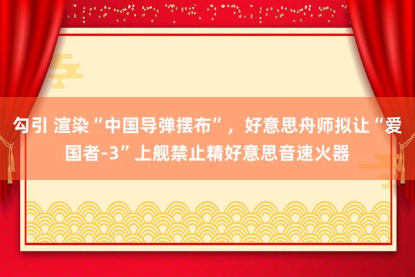 勾引 渲染“中国导弹摆布”，好意思舟师拟让“爱国者-3”上舰禁止精好意思音速火器