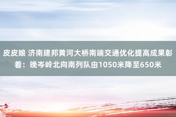 皮皮娘 济南建邦黄河大桥南端交通优化提高成果彰着：晚岑岭北向南列队由1050米降至650米