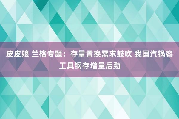 皮皮娘 兰格专题：存量置换需求鼓吹 我国汽锅容工具钢存增量后劲