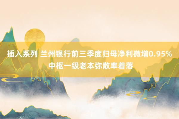 插入系列 兰州银行前三季度归母净利微增0.95% 中枢一级老本弥散率着落