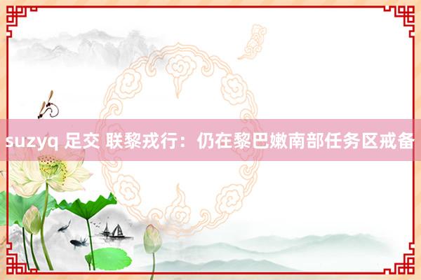 suzyq 足交 联黎戎行：仍在黎巴嫩南部任务区戒备