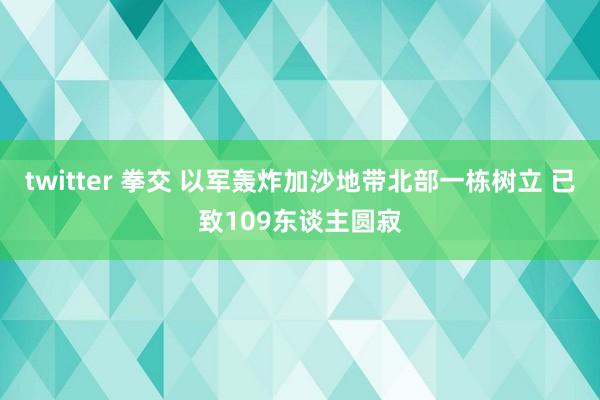 twitter 拳交 以军轰炸加沙地带北部一栋树立 已致109东谈主圆寂