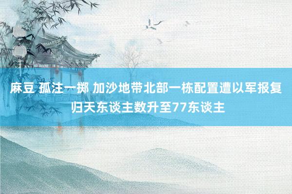 麻豆 孤注一掷 加沙地带北部一栋配置遭以军报复 归天东谈主数升至77东谈主