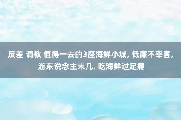 反差 调教 值得一去的3座海鲜小城， 低廉不宰客， 游东说念主未几， 吃海鲜过足瘾