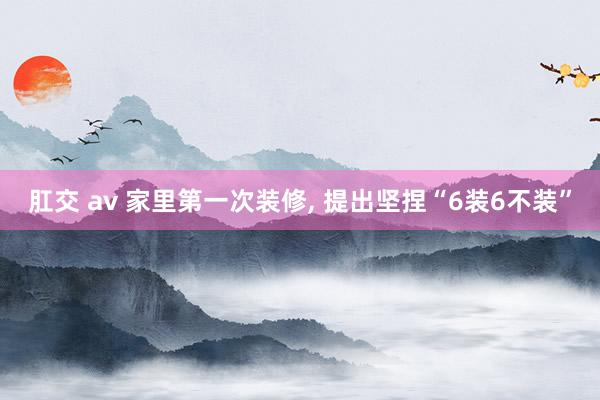 肛交 av 家里第一次装修， 提出坚捏“6装6不装”