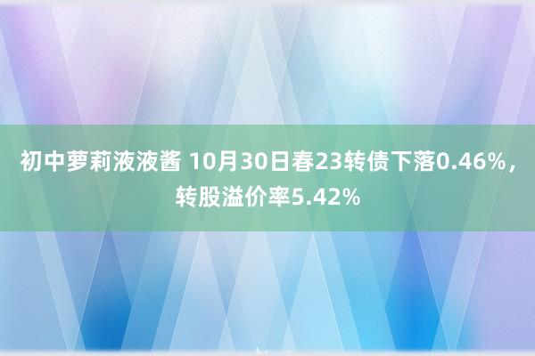 初中萝莉液液酱 10月30日春23转债下落0.46%，转股溢价率5.42%