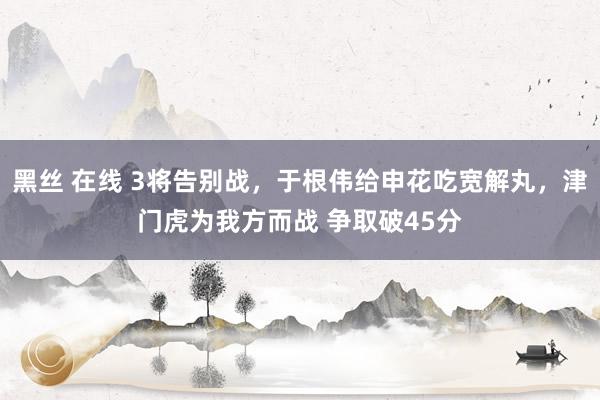 黑丝 在线 3将告别战，于根伟给申花吃宽解丸，津门虎为我方而战 争取破45分