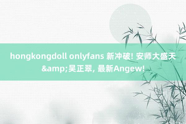 hongkongdoll onlyfans 新冲破! 安师大盛天&吴正翠， 最新Angew!