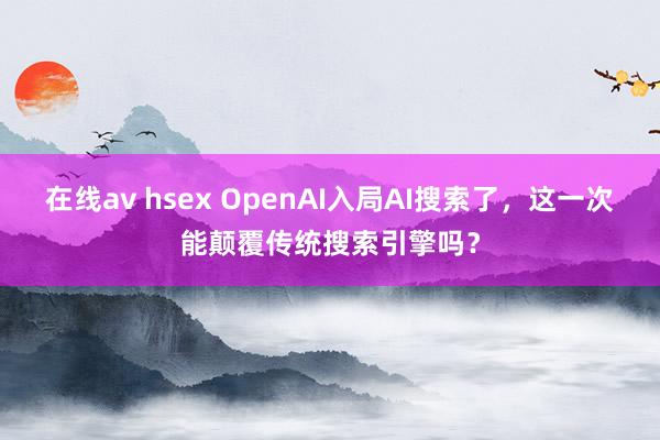 在线av hsex OpenAI入局AI搜索了，这一次能颠覆传统搜索引擎吗？