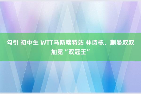 勾引 初中生 WTT马斯喀特站 林诗栋、蒯曼双双加冕“双冠王”