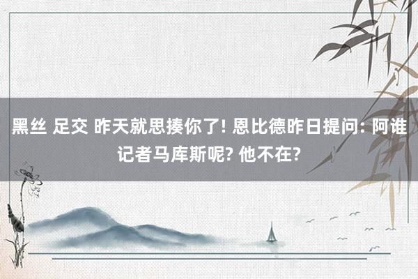 黑丝 足交 昨天就思揍你了! 恩比德昨日提问: 阿谁记者马库斯呢? 他不在?