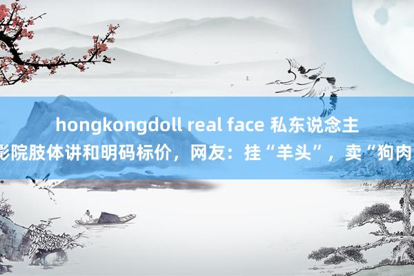 hongkongdoll real face 私东说念主影院肢体讲和明码标价，网友：挂“羊头”，卖“狗肉”