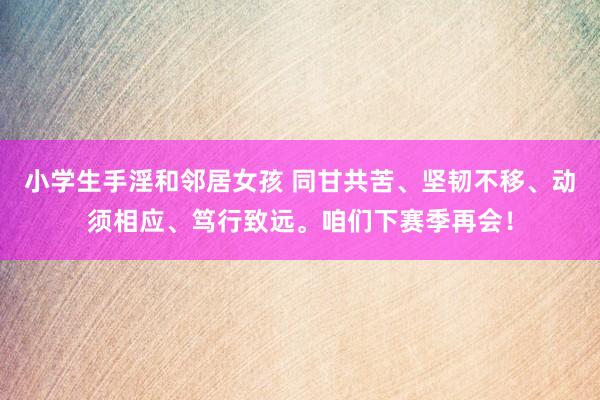 小学生手淫和邻居女孩 同甘共苦、坚韧不移、动须相应、笃行致远。咱们下赛季再会！