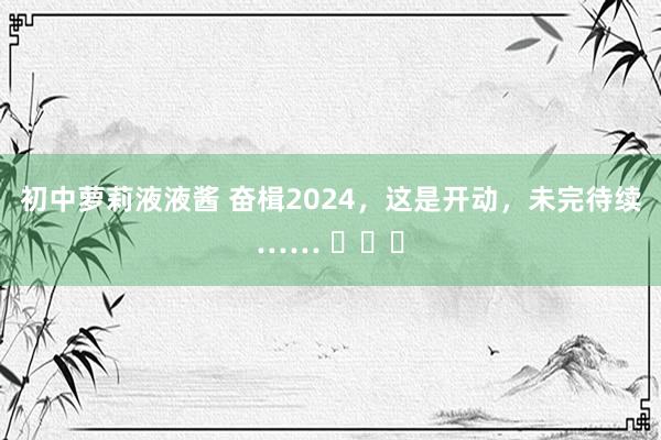 初中萝莉液液酱 奋楫2024，这是开动，未完待续…… ​​​