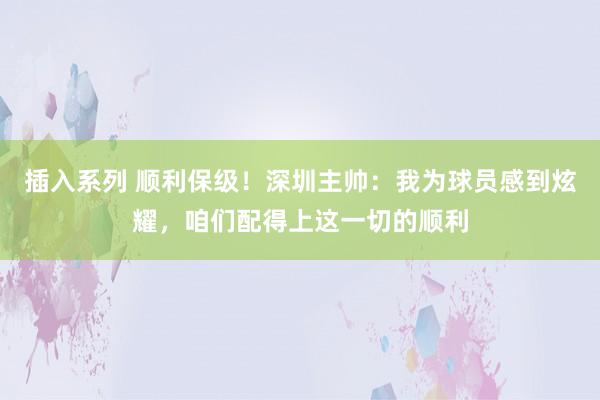 插入系列 顺利保级！深圳主帅：我为球员感到炫耀，咱们配得上这一切的顺利