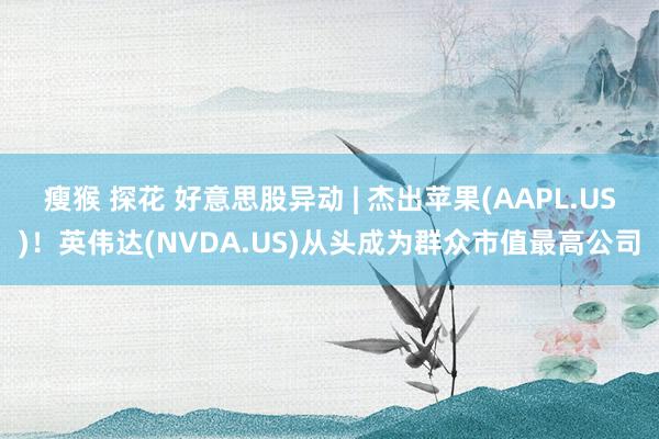 瘦猴 探花 好意思股异动 | 杰出苹果(AAPL.US)！英伟达(NVDA.US)从头成为群众市值最高公司