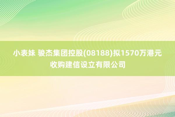 小表妹 骏杰集团控股(08188)拟1570万港元收购建信设立有限公司